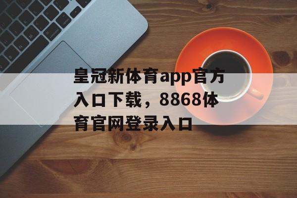 皇冠新体育app官方入口下载，8868体育官网登录入口